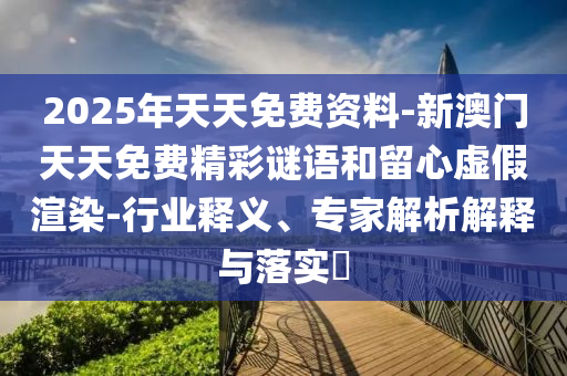 2025年天天免费资料-新澳门天天免费精彩谜语和留心虚假渲染-行业释义、专家解析解释与落实?